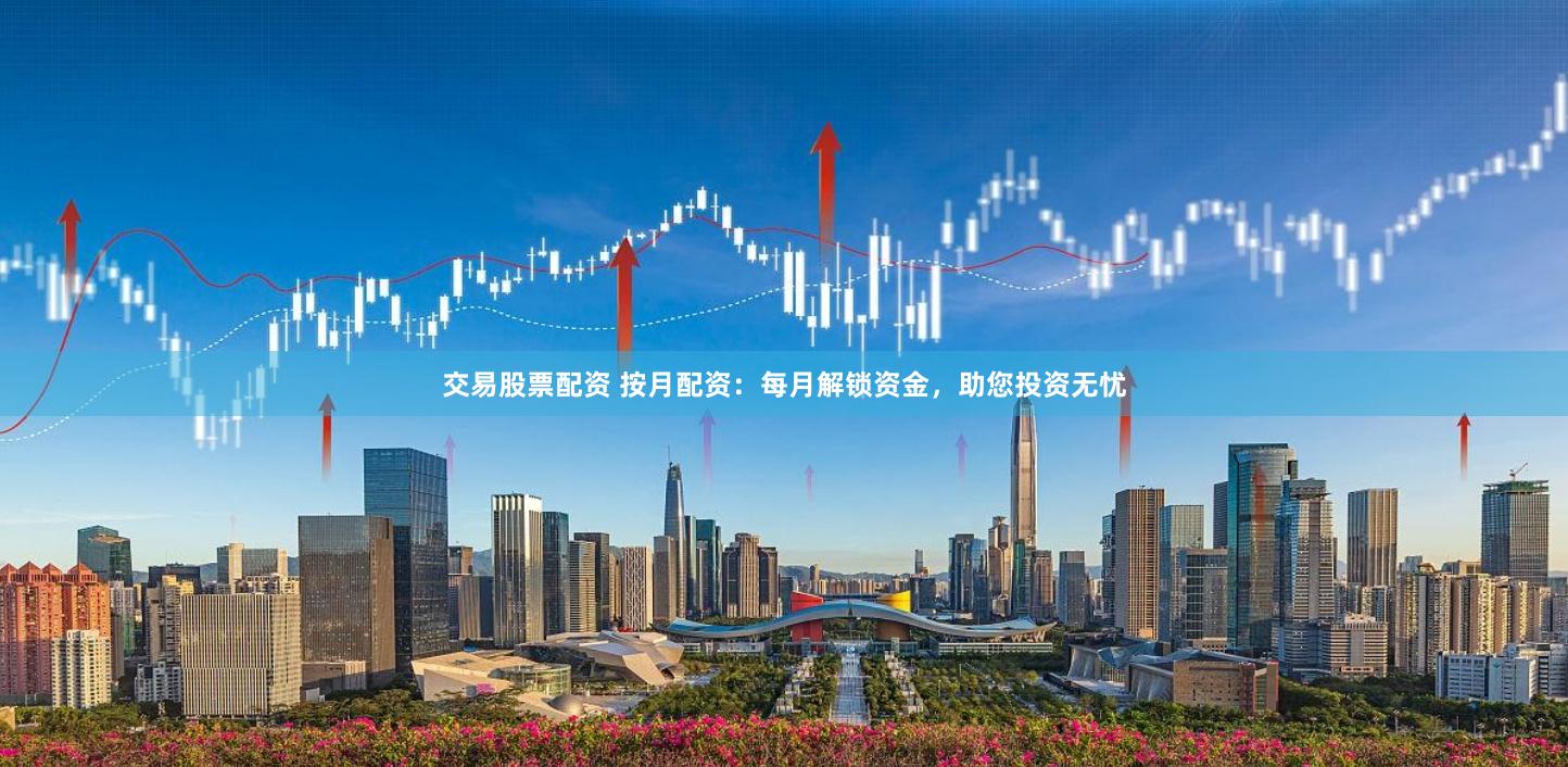 交易股票配资 按月配资：每月解锁资金，助您投资无忧