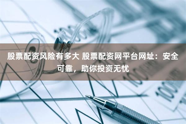 股票配资风险有多大 股票配资网平台网址：安全可靠，助你投资无忧