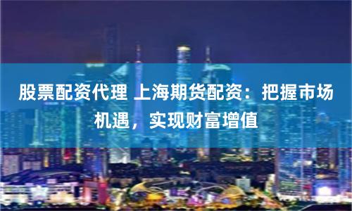 股票配资代理 上海期货配资：把握市场机遇，实现财富增值