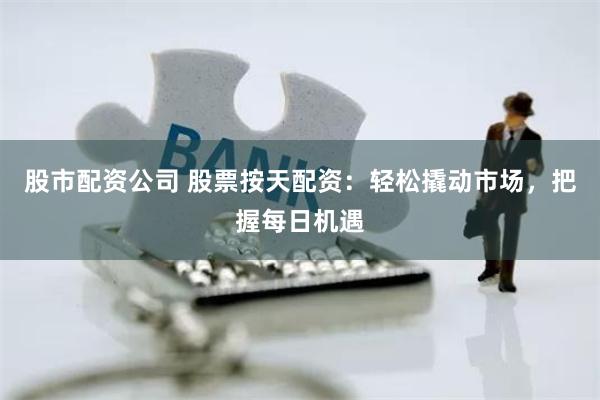 股市配资公司 股票按天配资：轻松撬动市场，把握每日机遇