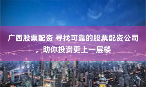 广西股票配资 寻找可靠的股票配资公司，助你投资更上一层楼