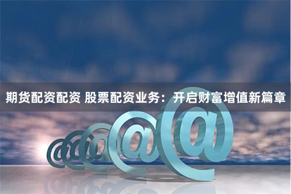 期货配资配资 股票配资业务：开启财富增值新篇章