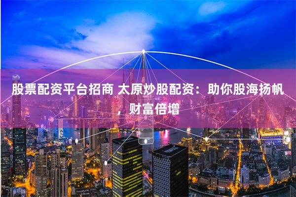 股票配资平台招商 太原炒股配资：助你股海扬帆，财富倍增