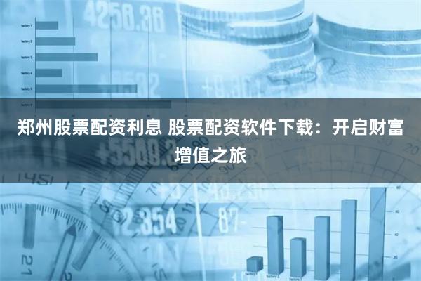 郑州股票配资利息 股票配资软件下载：开启财富增值之旅