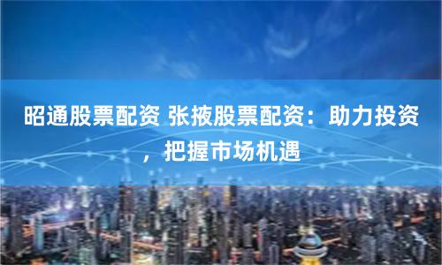 昭通股票配资 张掖股票配资：助力投资，把握市场机遇