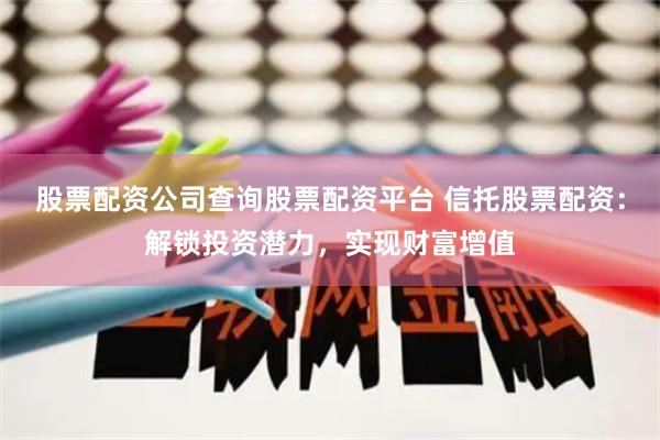 股票配资公司查询股票配资平台 信托股票配资：解锁投资潜力，实现财富增值