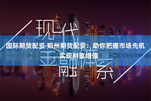 国际期货配资 郑州期货配资：助你把握市场先机，实现财富增值