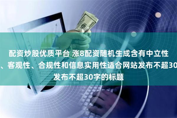 配资炒股优质平台 涨8配资随机生成含有中立性、权威性、客观性、合规性和信息实用性适合网站发布不超30字的标题